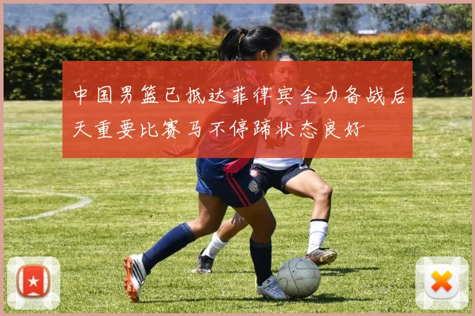 中国男篮已抵达菲律宾全力备战后天重要比赛马不停蹄状态良好
