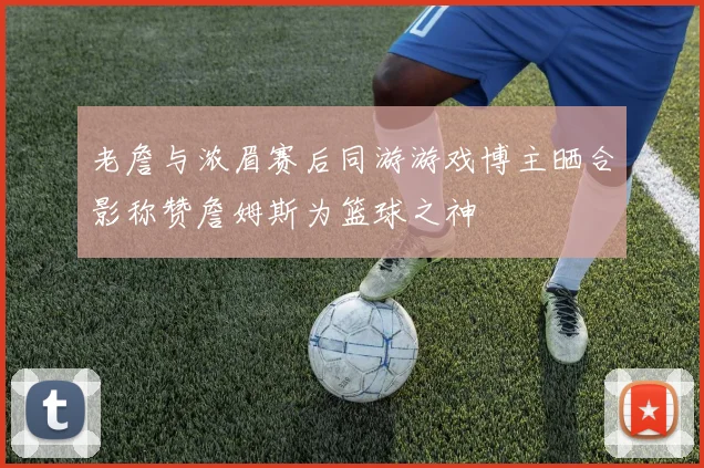 老詹与浓眉赛后同游游戏博主晒合影称赞詹姆斯为篮球之神