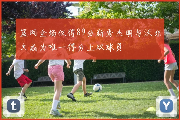 篮网全场仅得89分新秀杰明与沃尔夫成为唯一得分上双球员